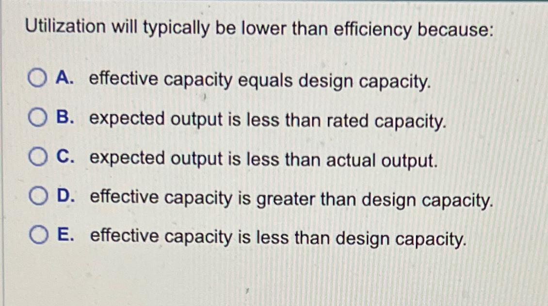  Utilization will typically be lower than efficiency because: A. effective capacity