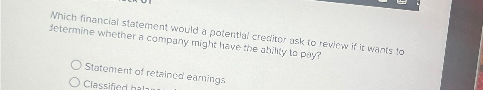  Which financial statement would a potential creditor ask to review if