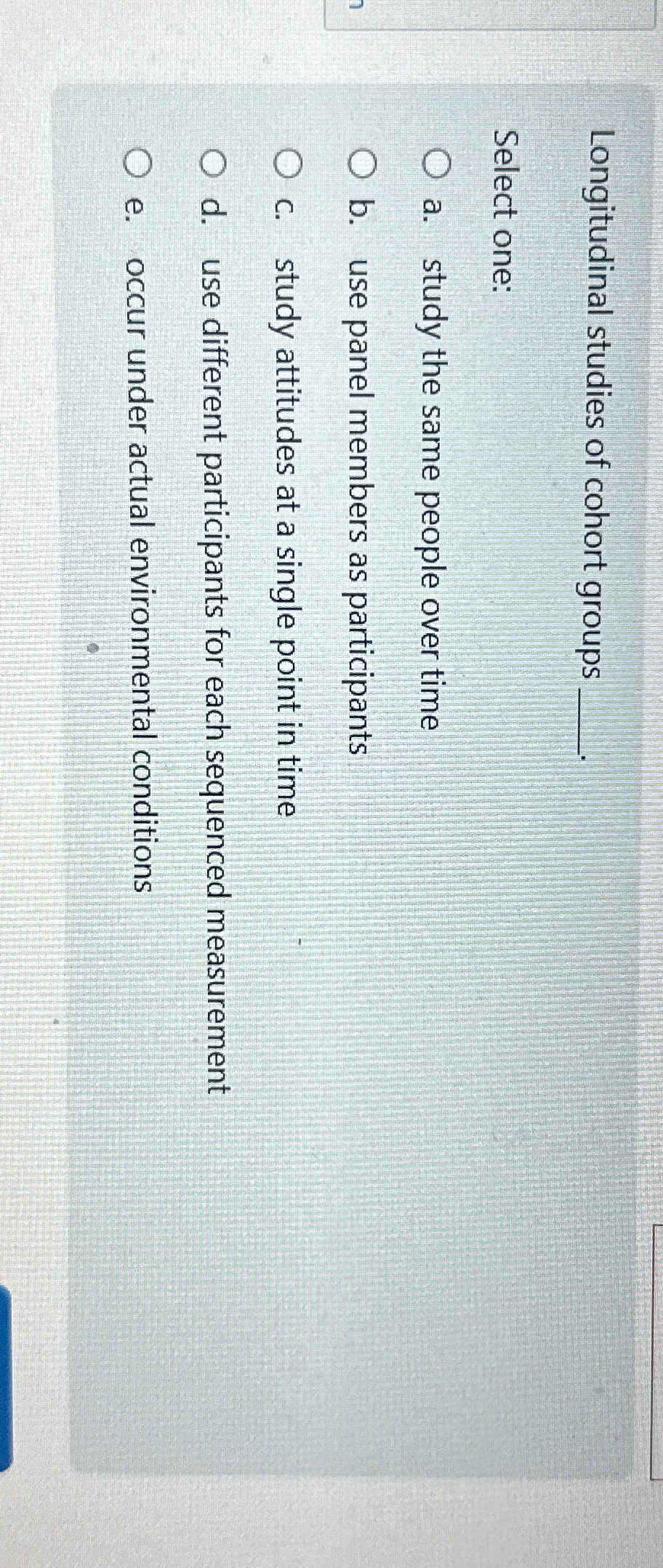  Longitudinal studies of cohort groups Select one: a. study the same