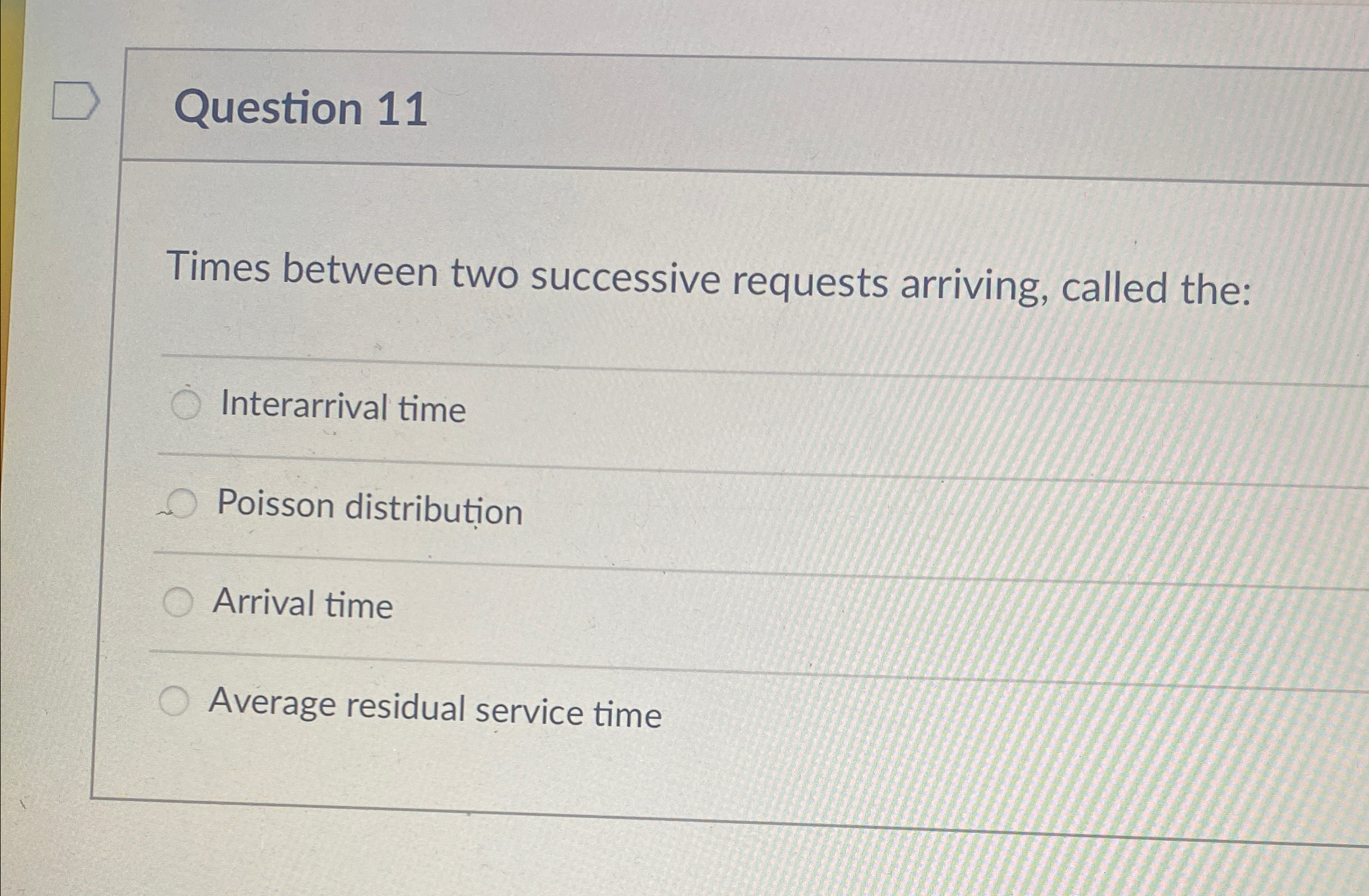  Question 11 Times between two successive requests arriving, called the: Interarrival