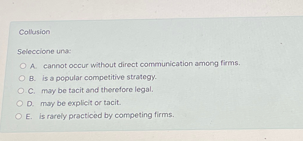  Collusion Seleccione una: A. cannot occur without direct communication among firms.
