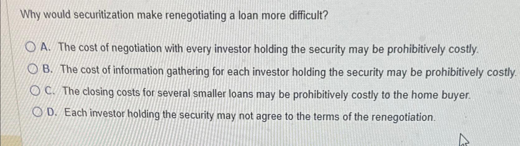  Why would securitization make renegotiating a loan more difficult? A. The