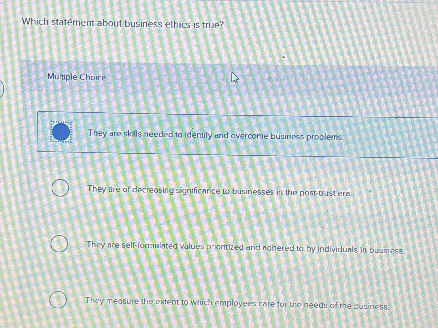  Which statement about business ethics is true? Multiple Choice They are