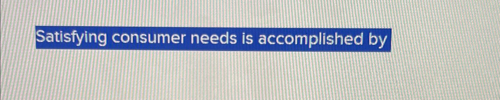 Satisfying consumer needs is accomplished by 