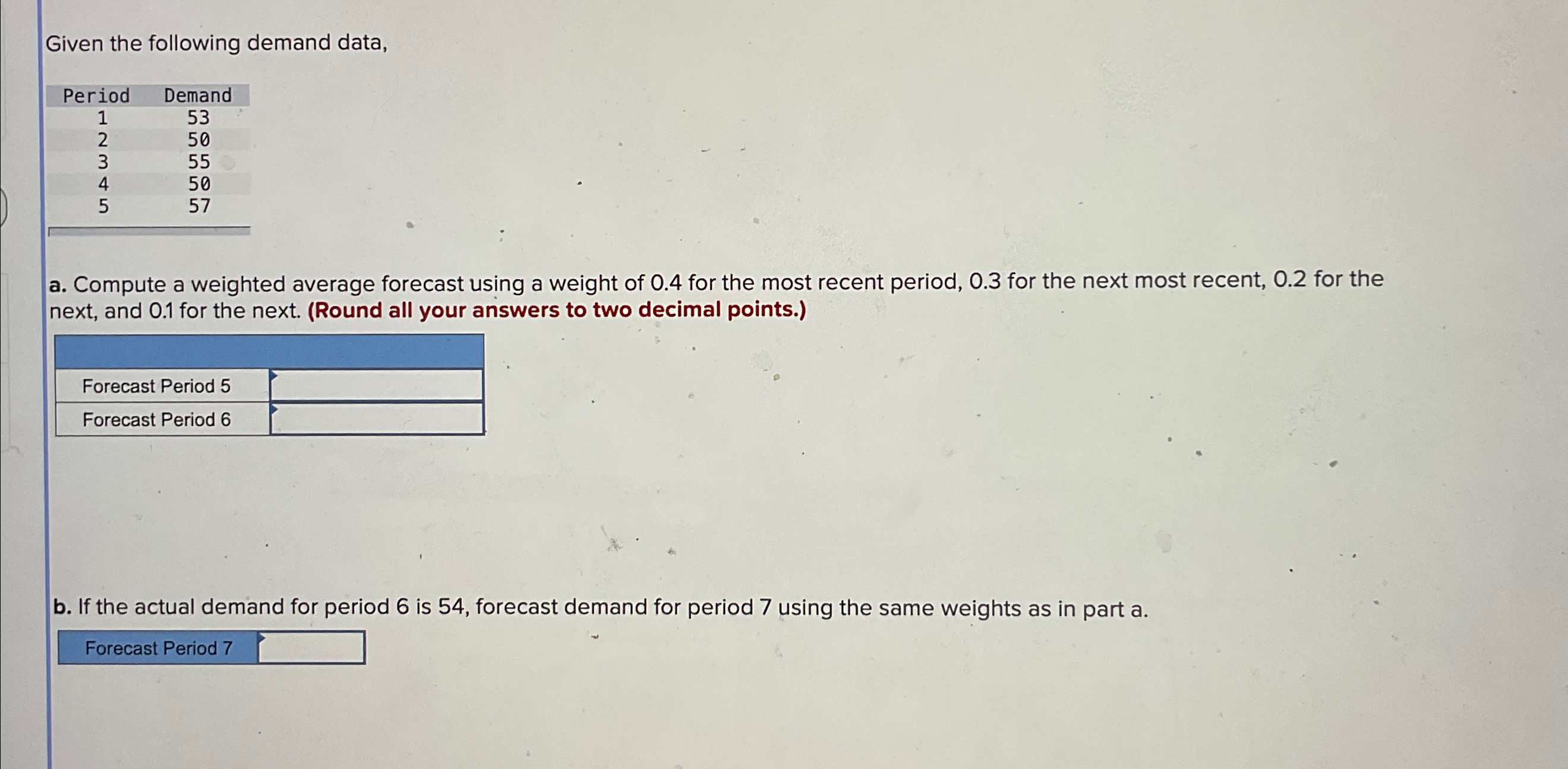  Given the following demand data, \table[[Period,Demand],[1,53],[2,50],[3,55],[4,50],[5,57]] a. Compute a weighted average