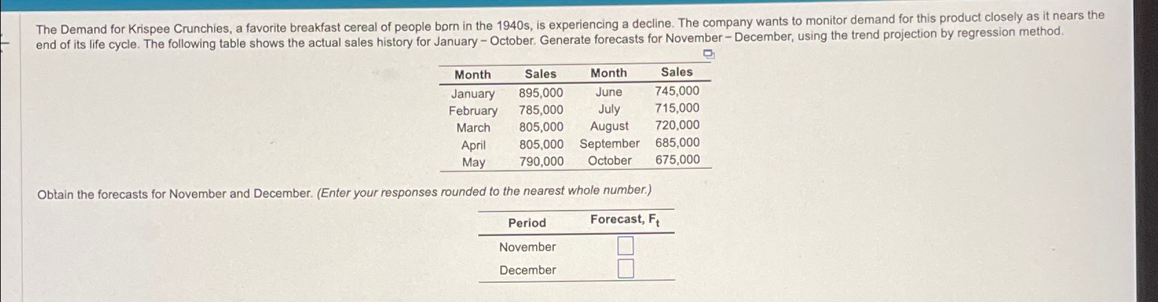  \table[[Month,Sales,Month,Sales],[January,895,000,June,745,000],[February,785,000,July,715,000],[March,805,000,August,720,000],[April,805,000,September,685,000],[May,790,000,October,675,000]] Obtain the forecasts for November and December. (Enter your responses