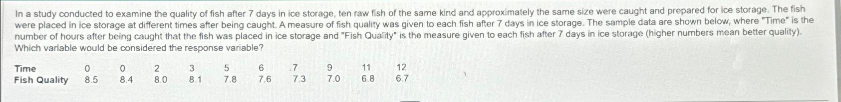  Which variable would be considered the response variable? \table[[Time,0,0,2,3,5,6,7,9,11,12],[Fish Quality,8.5,8.4,8.0,8.1,7.8,7.6,7.3,7.0,6.8,6.7]] 
