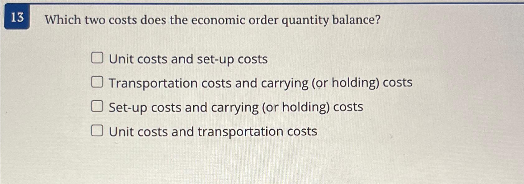  13 Which two costs does the economic order quantity balance? Unit