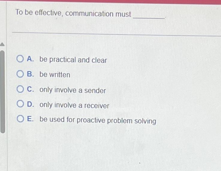  To be effective, communication must A. be practical and clear B.