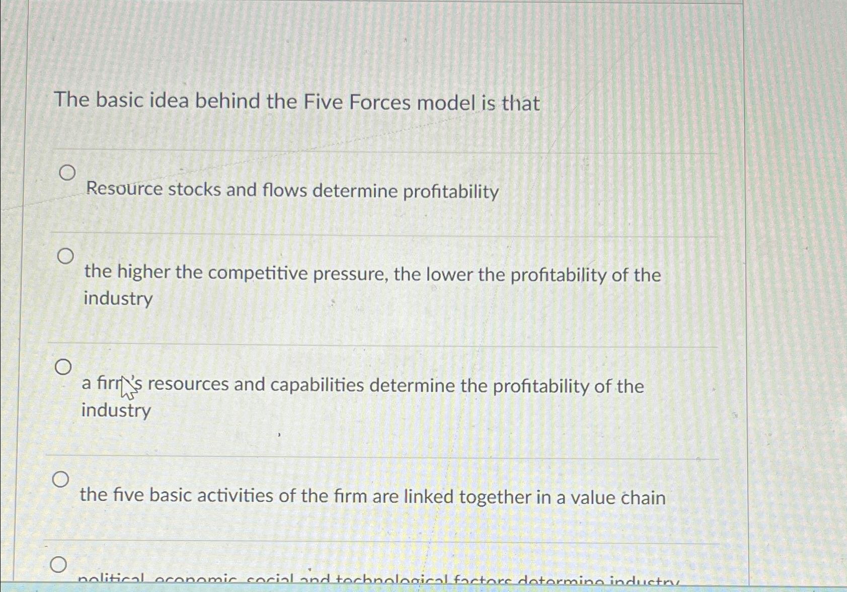  The basic idea behind the Five Forces model is that Resource