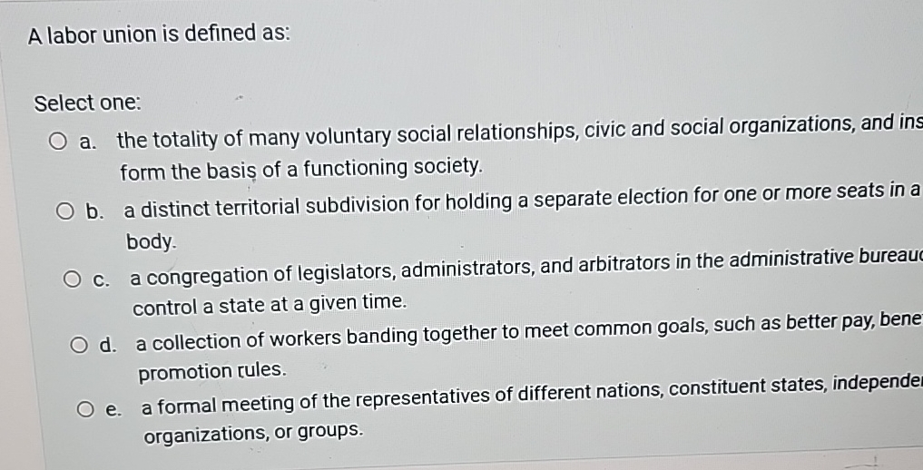  A labor union is defined as: Select one: a. the totality