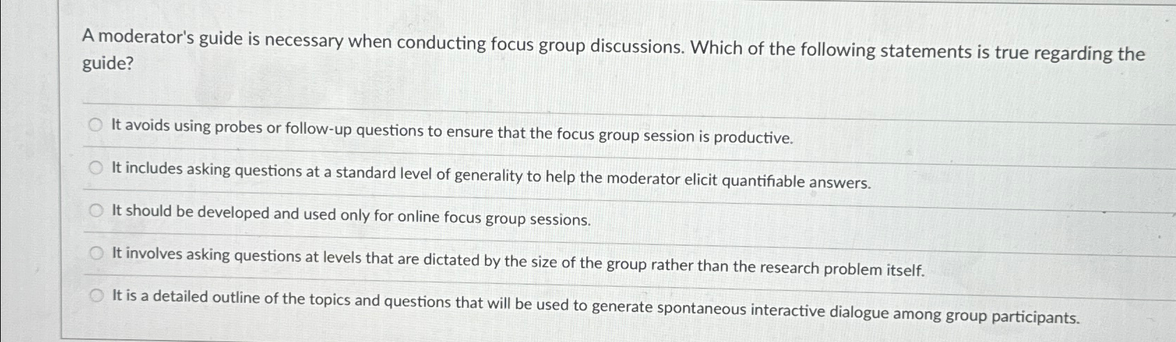  A moderator's guide is necessary when conducting focus group discussions. Which