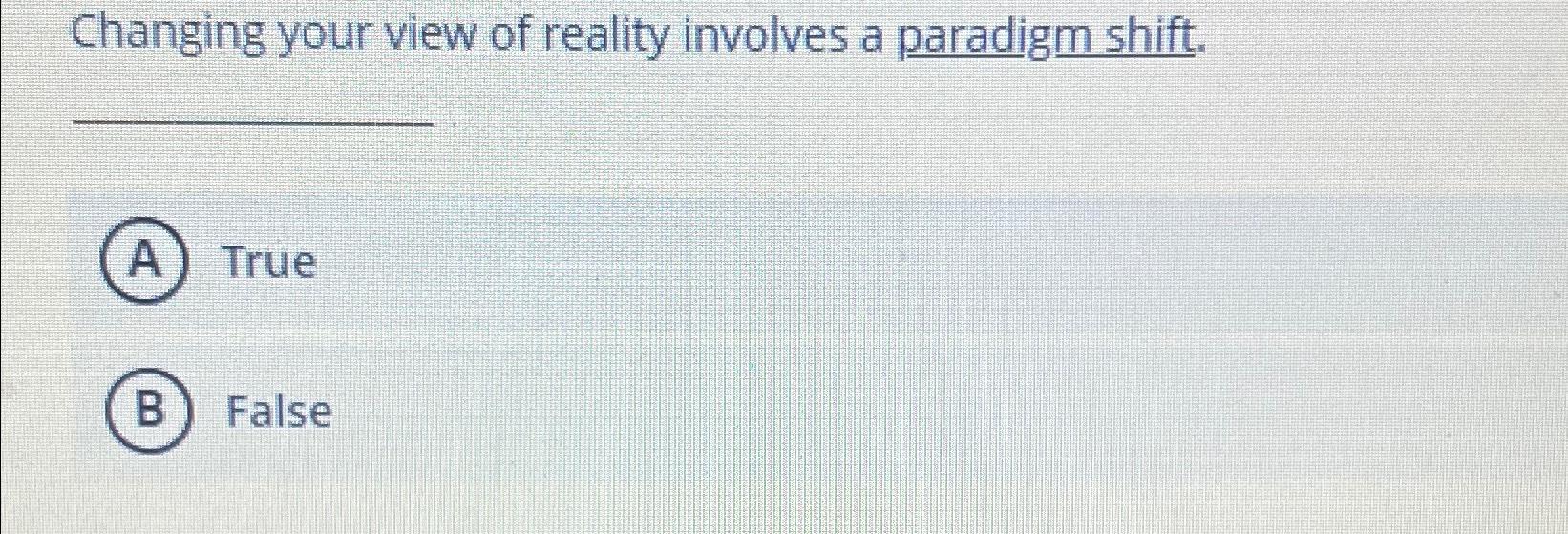  Changing your view of reality involves a paradigm shift. True False