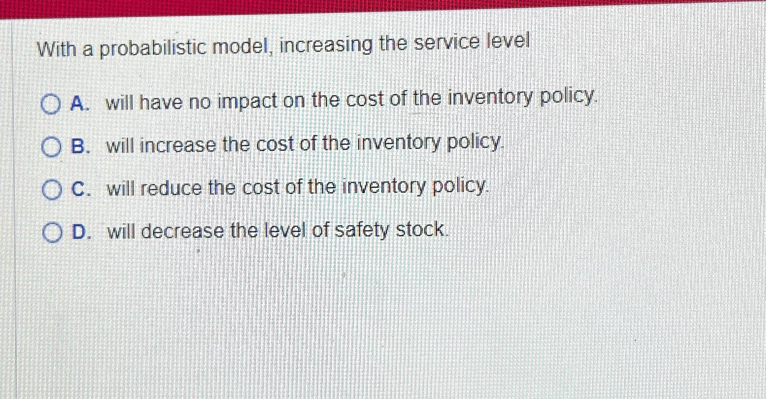  With a probabilistic model, increasing the service level A. will have
