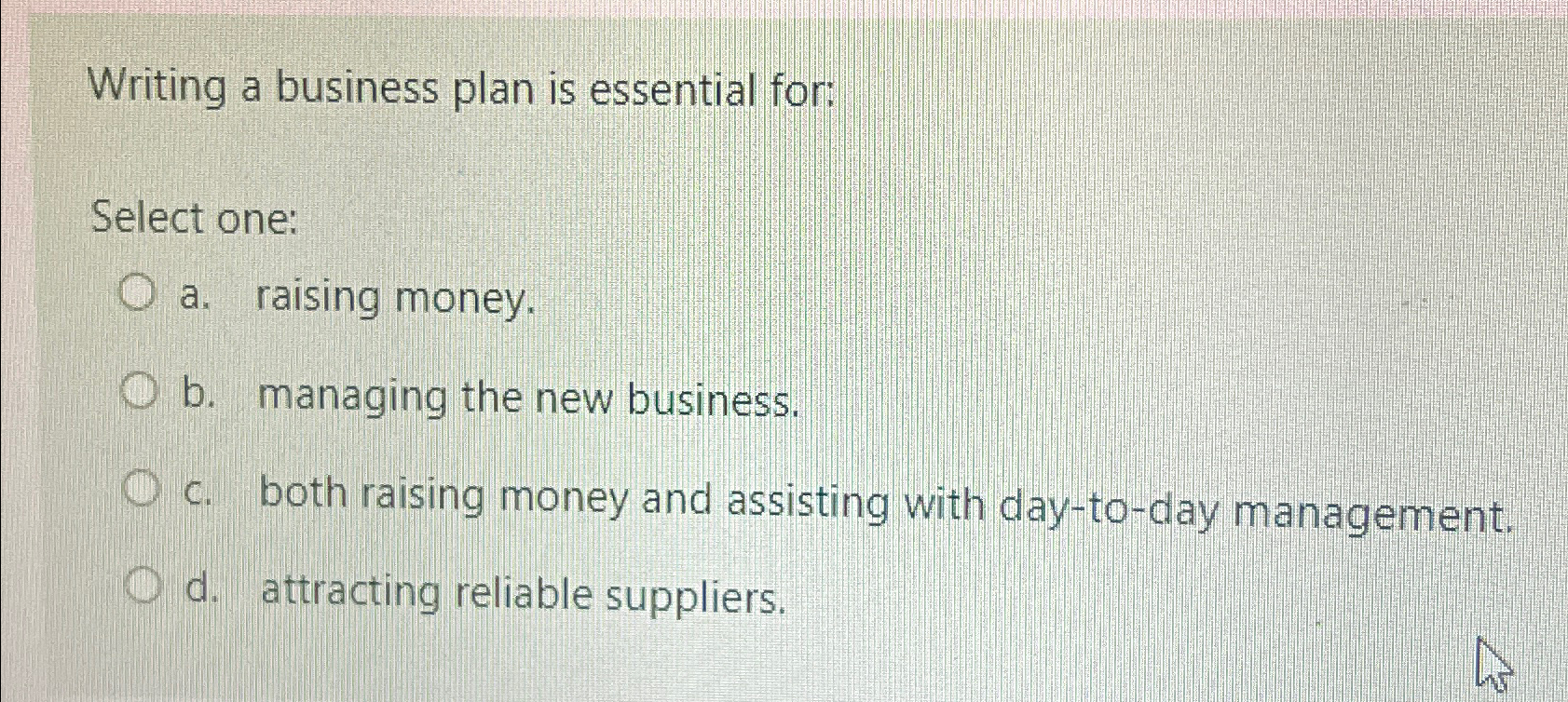  Writing a business plan is essential for: Select one: a. raising