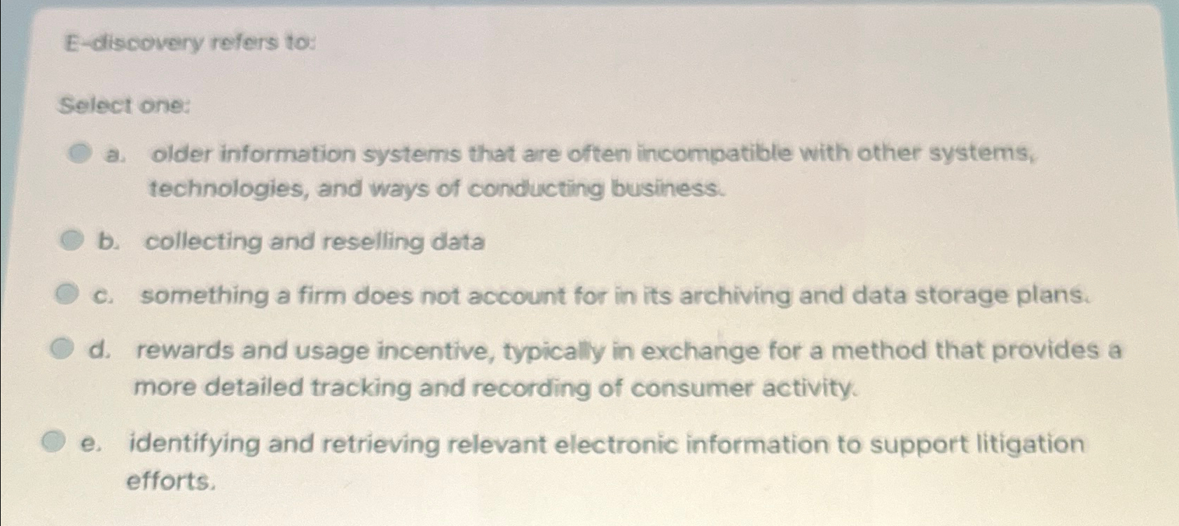  E-discovery refers to: Select one: a. older information systems that are