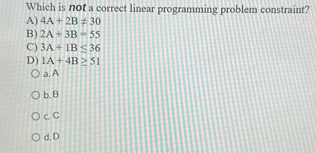  Which is not a correct linear programming problem constraint? A)4A+2B30 B)2A+3B=55