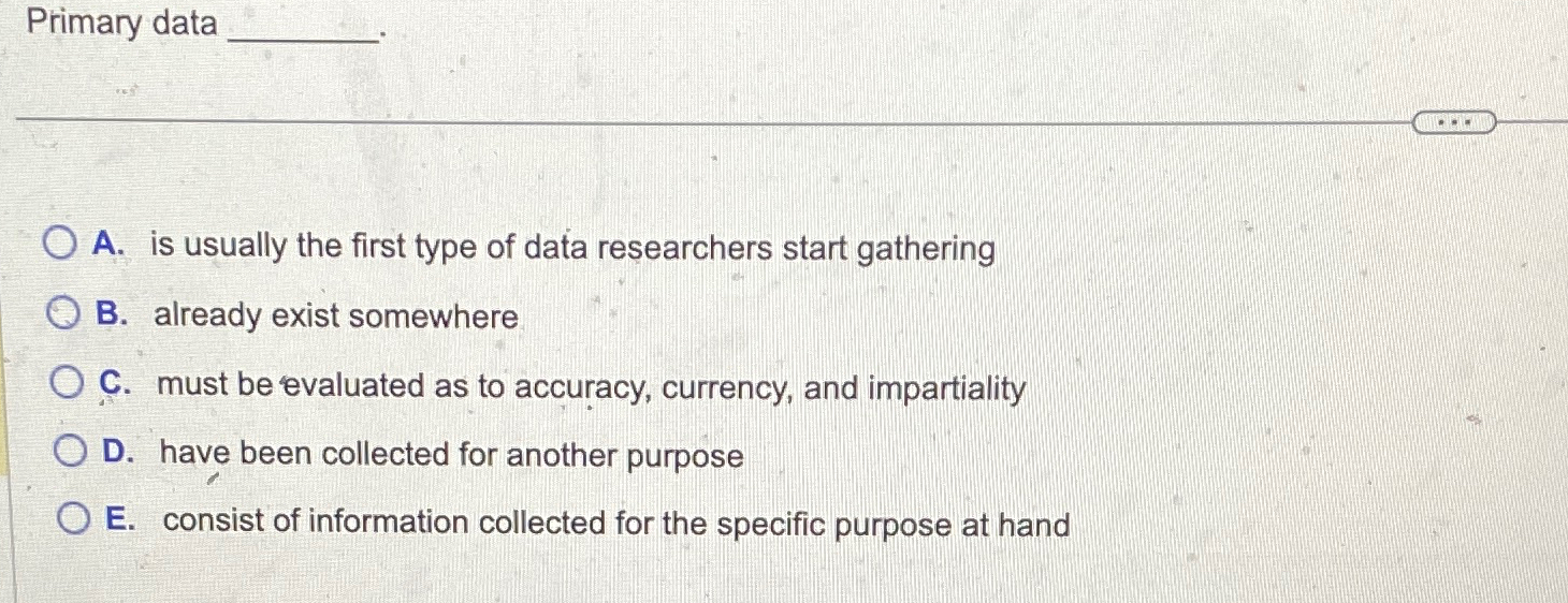  Primary data A. is usually the first type of data researchers
