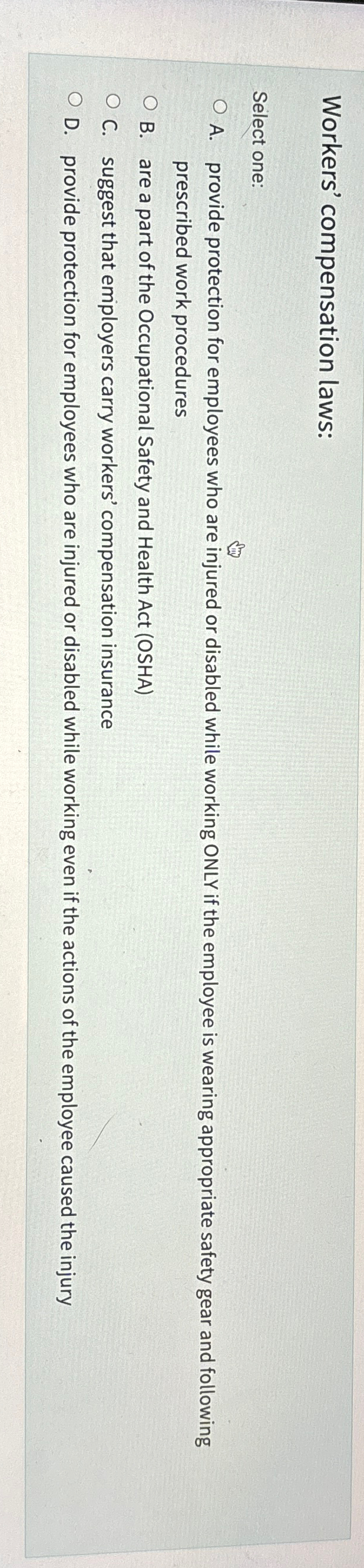  Workers' compensation laws: Select one: A. provide protection for employees who