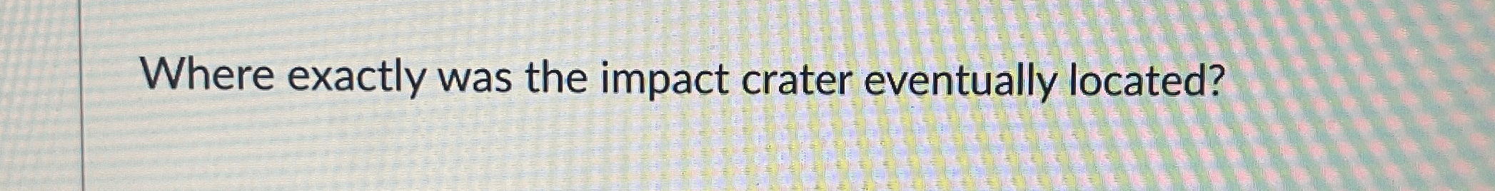  Where exactly was the impact crater eventually located? 