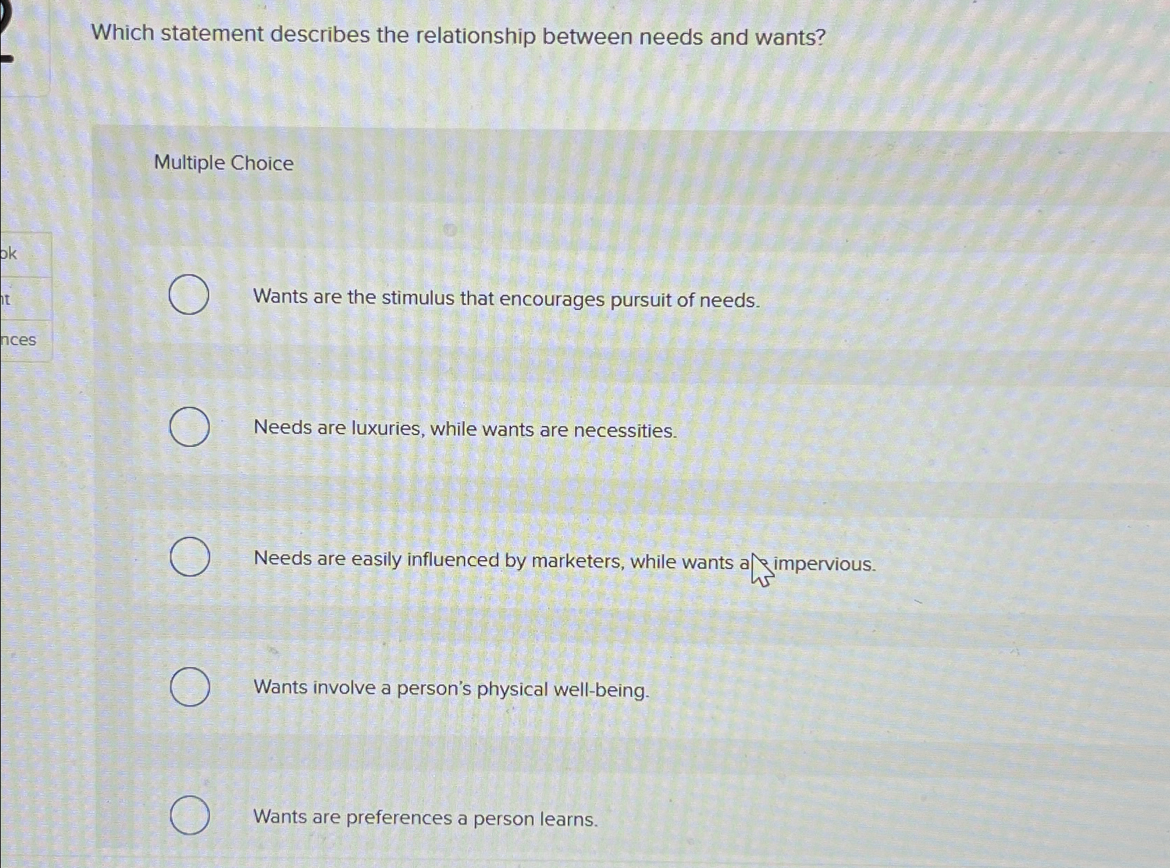  Which statement describes the relationship between needs and wants? Multiple Choice