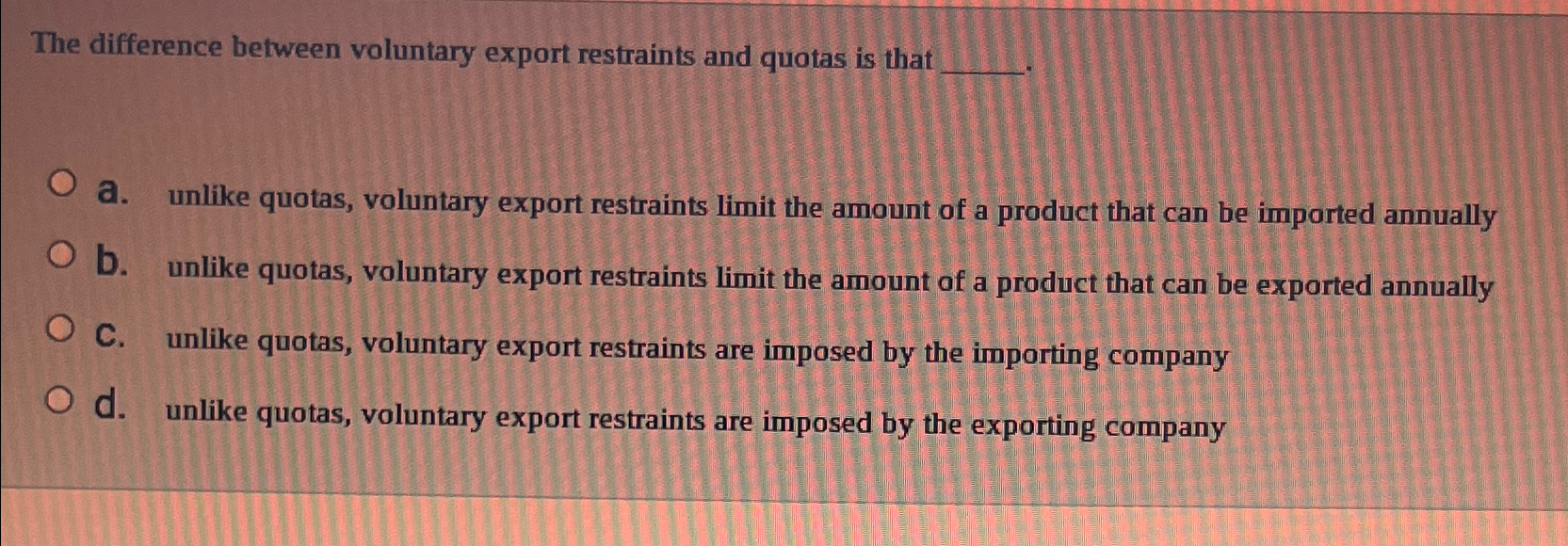  The difference between voluntary export restraints and quotas is that a.