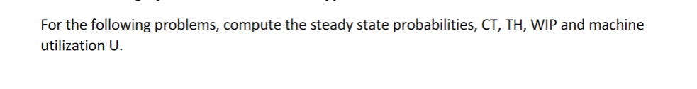  For the following problems, compute the steady state probabilities, CT,TH,WIP and