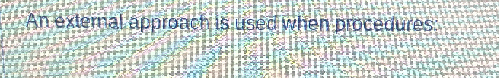  An external approach is used when procedures: 