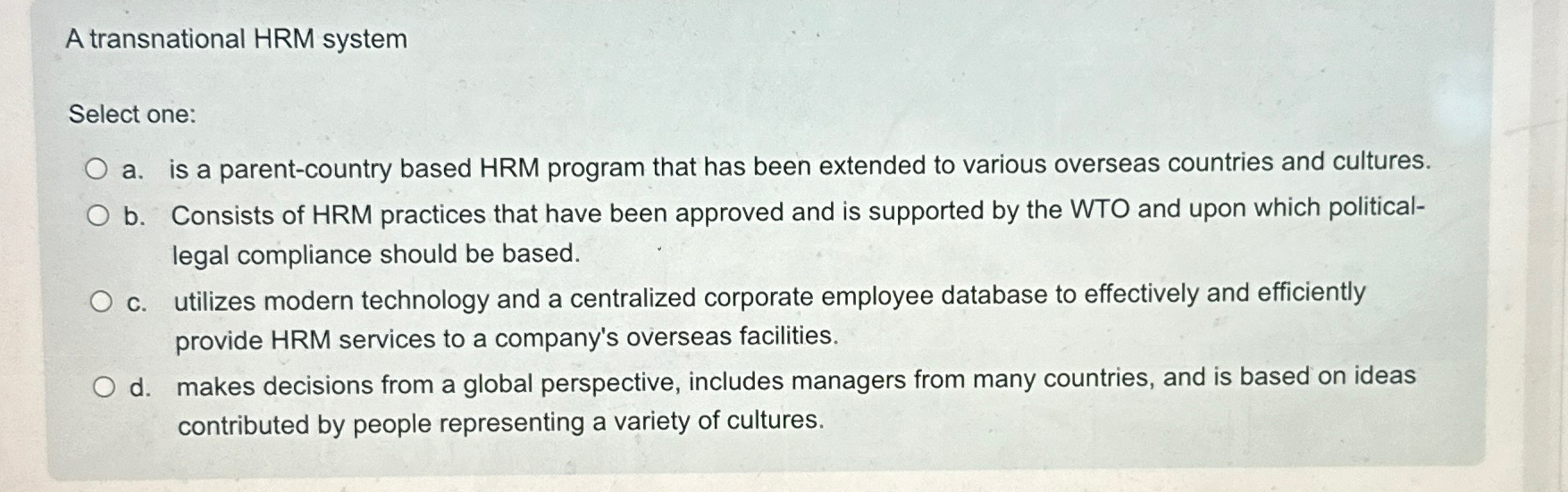  A transnational HRM system Select one: a. is a parent-country based