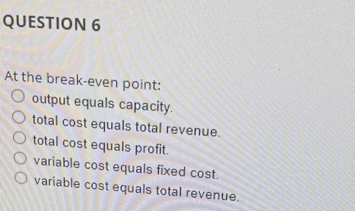  QUESTION 6 At the break-even point: output equals capacity. total cost
