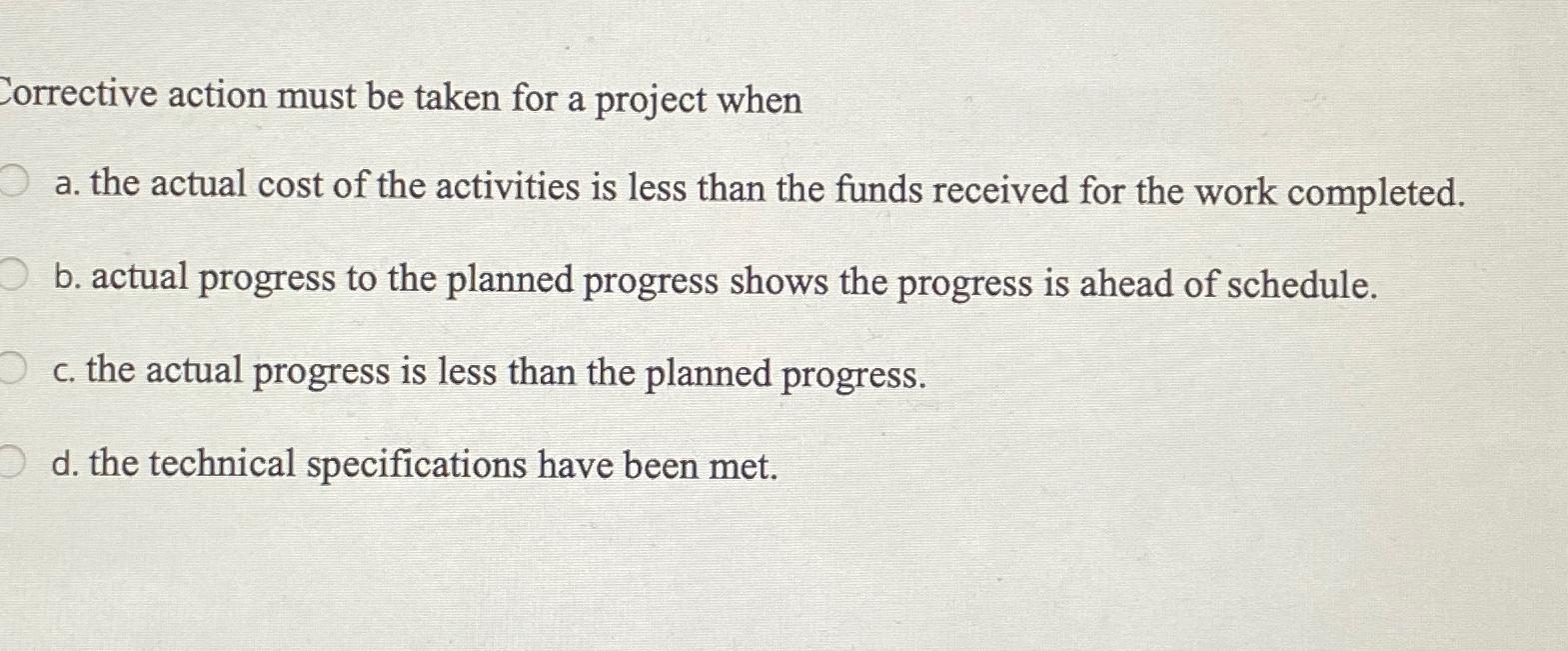  Corrective action must be taken for a project when a. the