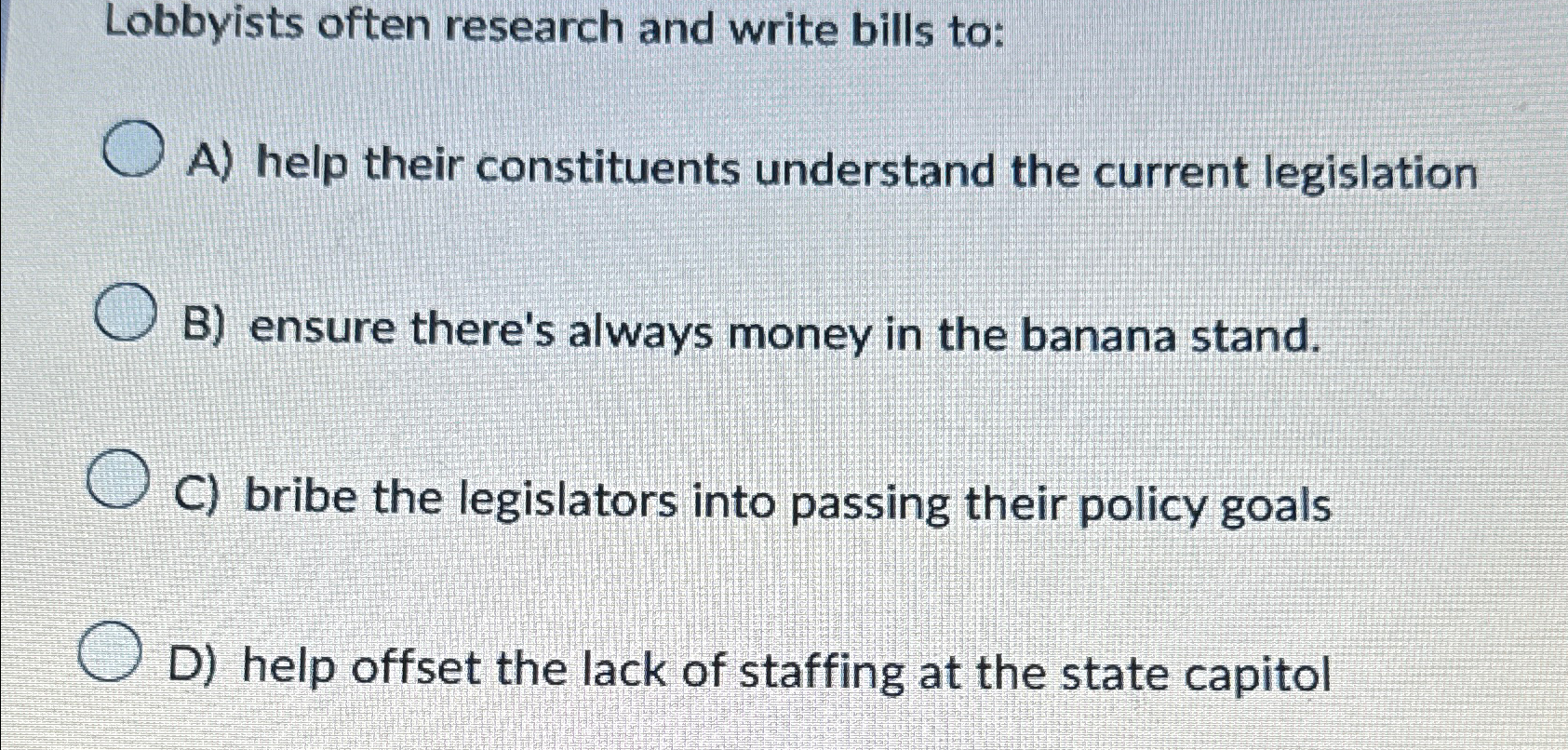  Lobbyists often research and write bills to: A) help their constituents