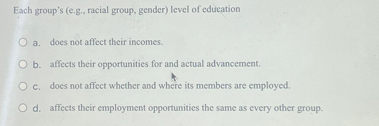  Each group's (e.g., racial group, gender) level of education a. does