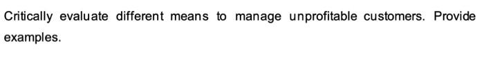  Critically evaluate different means to manage unprofitable customers. Provide examples