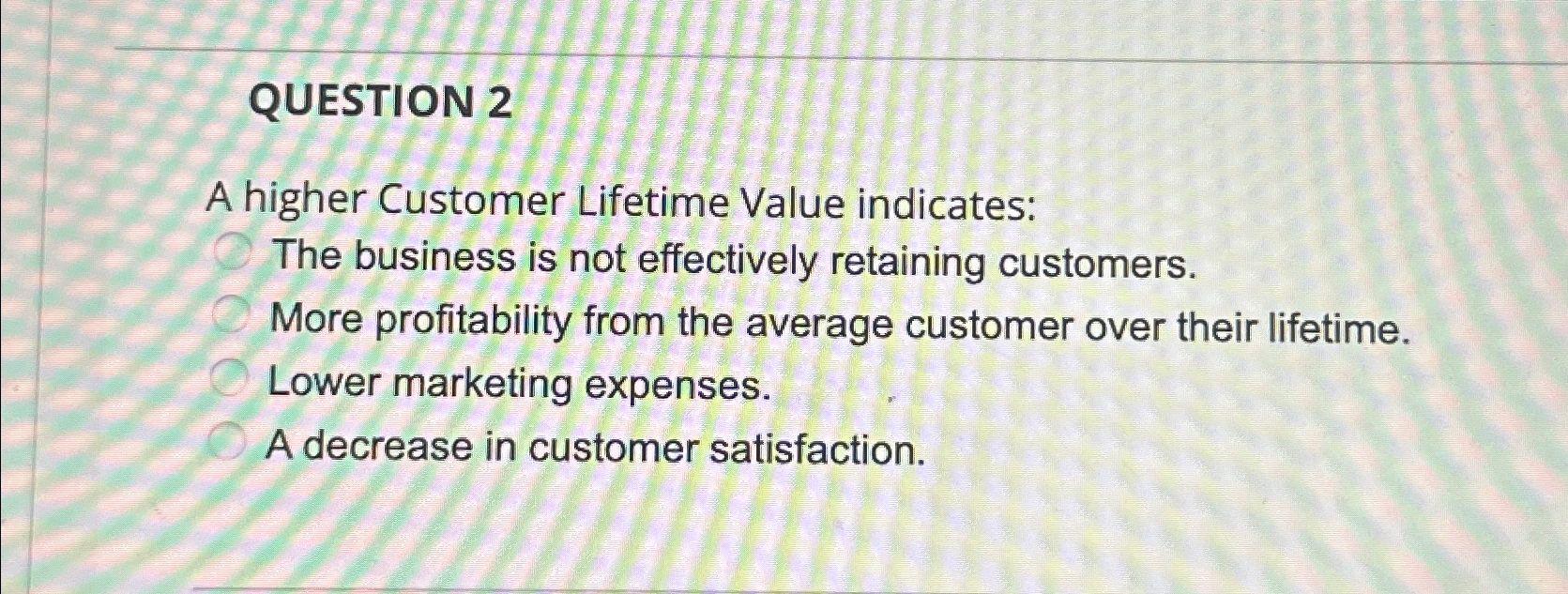  QUESTION 2 A higher Customer Lifetime Value indicates: The business is