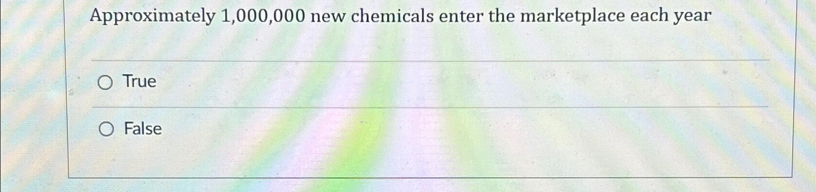  Approximately 1,000,000 new chemicals enter the marketplace each year True False