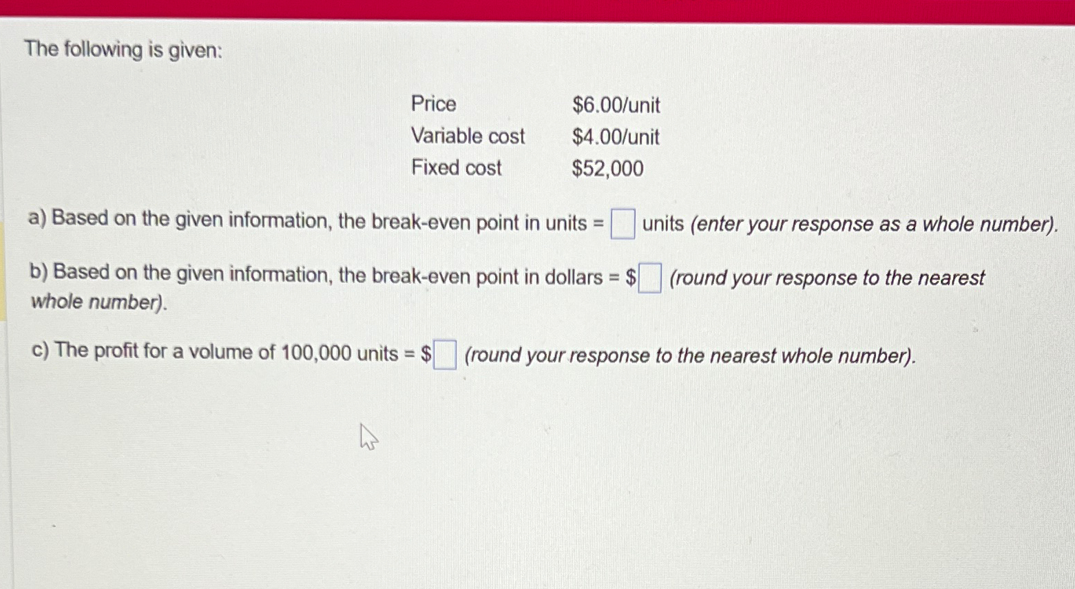  The following is given: \table[[Price,$6.00? unit],[Variable cost,$4.00? unit],[Fixed cost,$52,000 