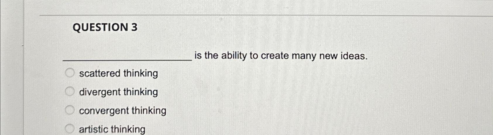  QUESTION 3 is the ability to create many new ideas. scattered
