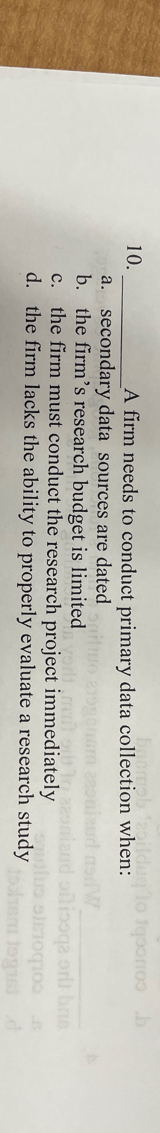  A firm needs to conduct primary data collection when: a. secondary