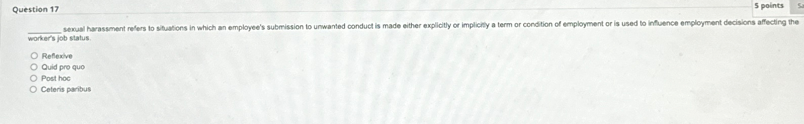 ?____sexualharassmentreferstosituationsinwhichanemployee'sdecisiontounwantedconductismadeeitherexplicitlyorimplicityatermorconditionofemploymentorisusedtoinfluenceemploymentdecisionsaffectingthe worker'sjobstatus. Reflexive Quidproquo Posthoc Ceterisparibus 