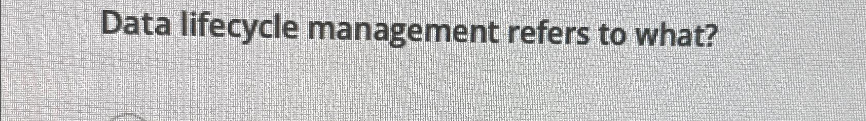 Data lifecycle management refers to what? 