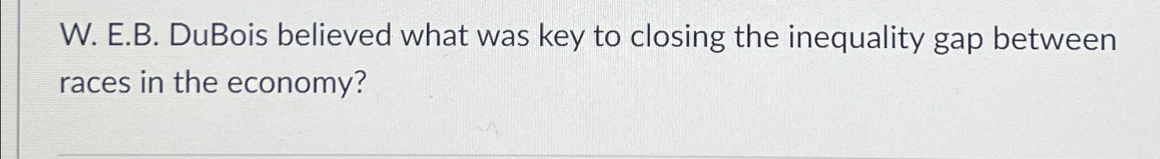  W. E.B. DuBois believed what was key to closing the inequality