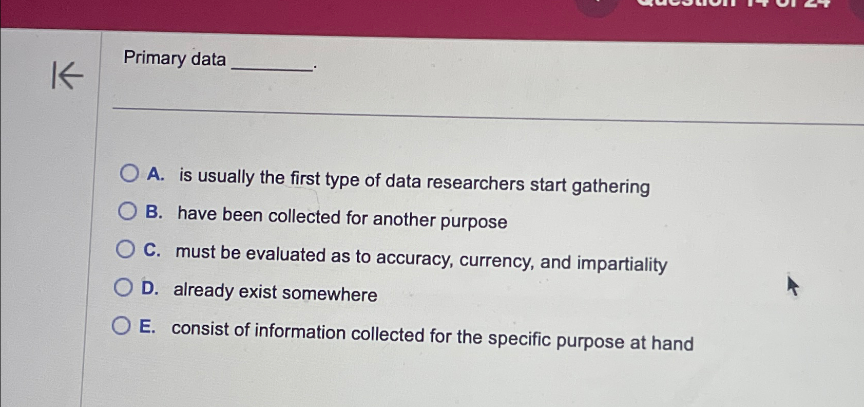  Primary data A. is usually the first type of data researchers