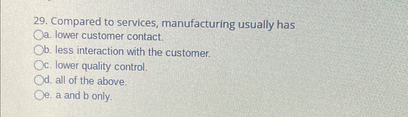  Compared to services, manufacturing usually has a. lower customer contact. b.
