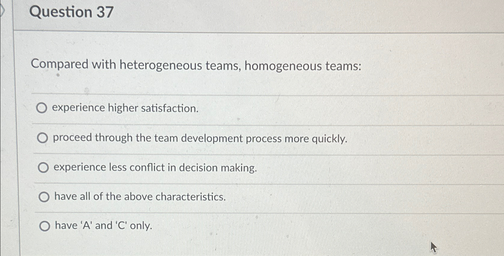  Question 37 Compared with heterogeneous teams, homogeneous teams: experience higher satisfaction.