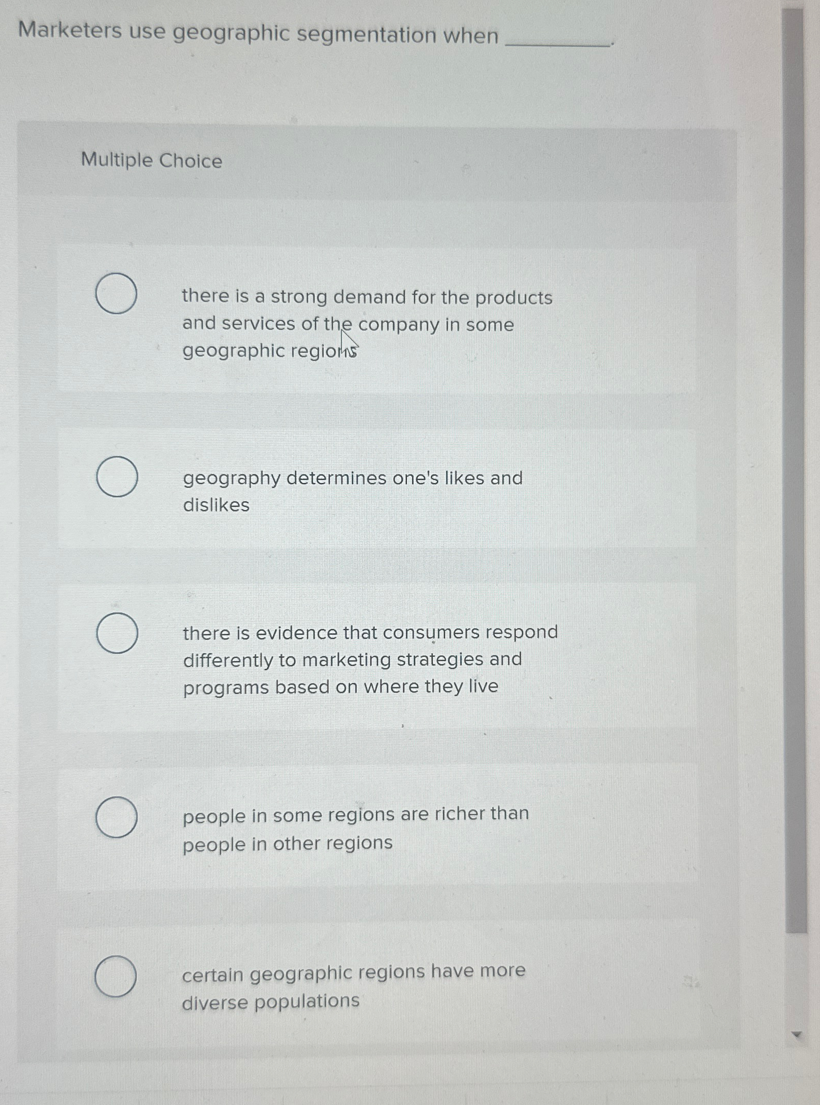  Marketers use geographic segmentation when Multiple Choice there is a strong