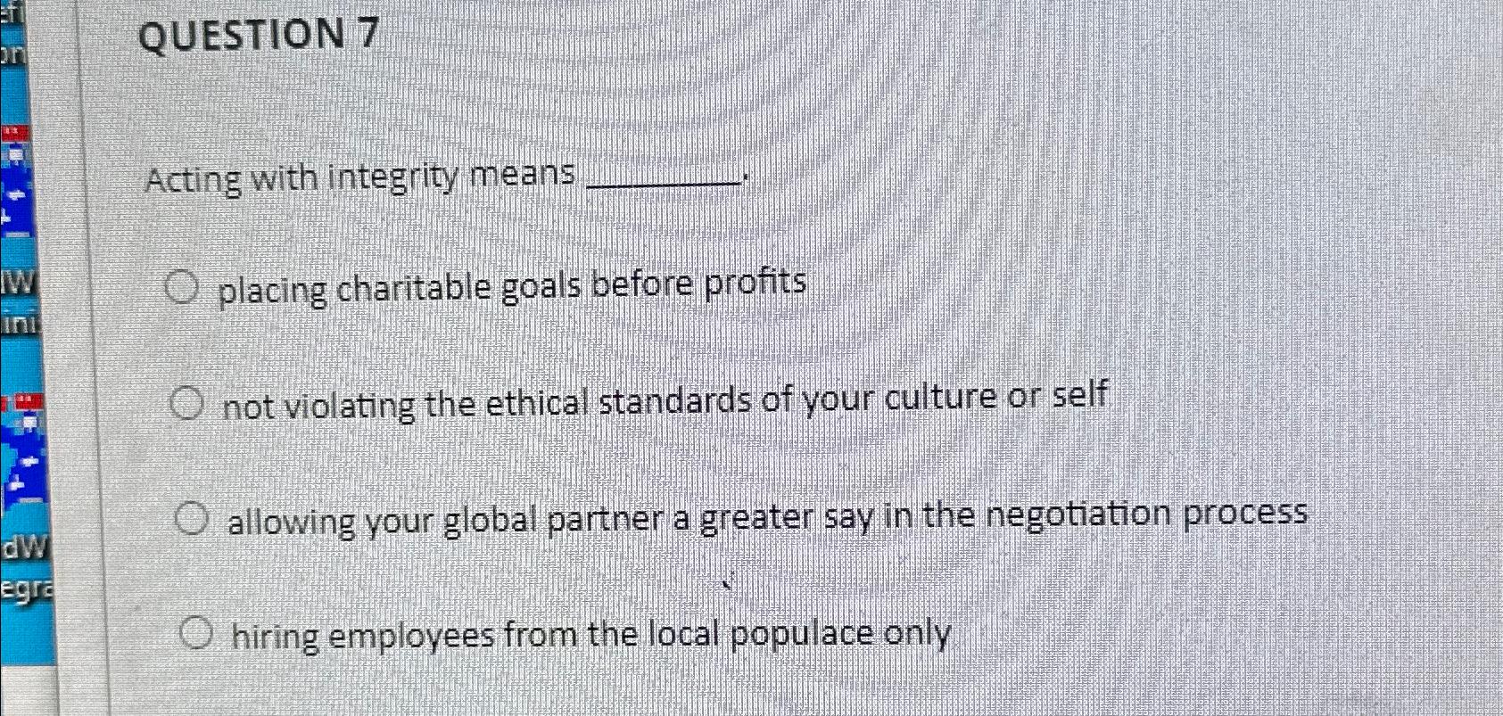  QUESTION 7 Acting with integrity means placing charitable goals before profits