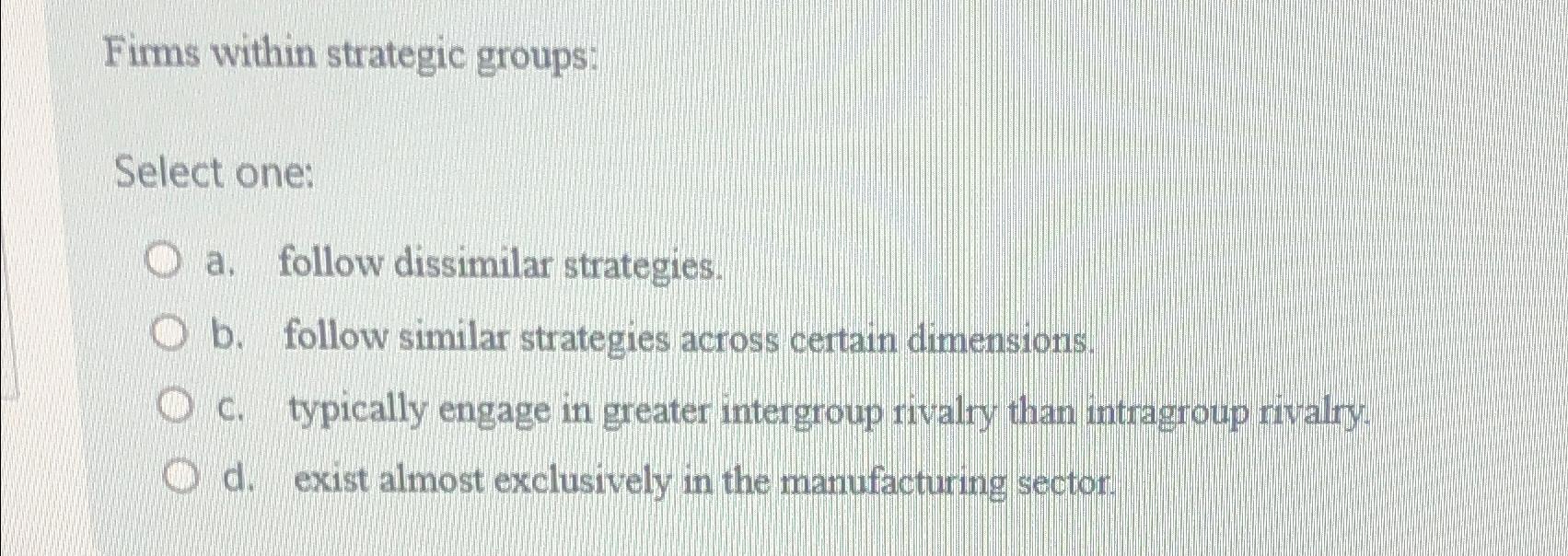  Firms within strategic groups: Select one: a. follow dissimilar strategies. b.