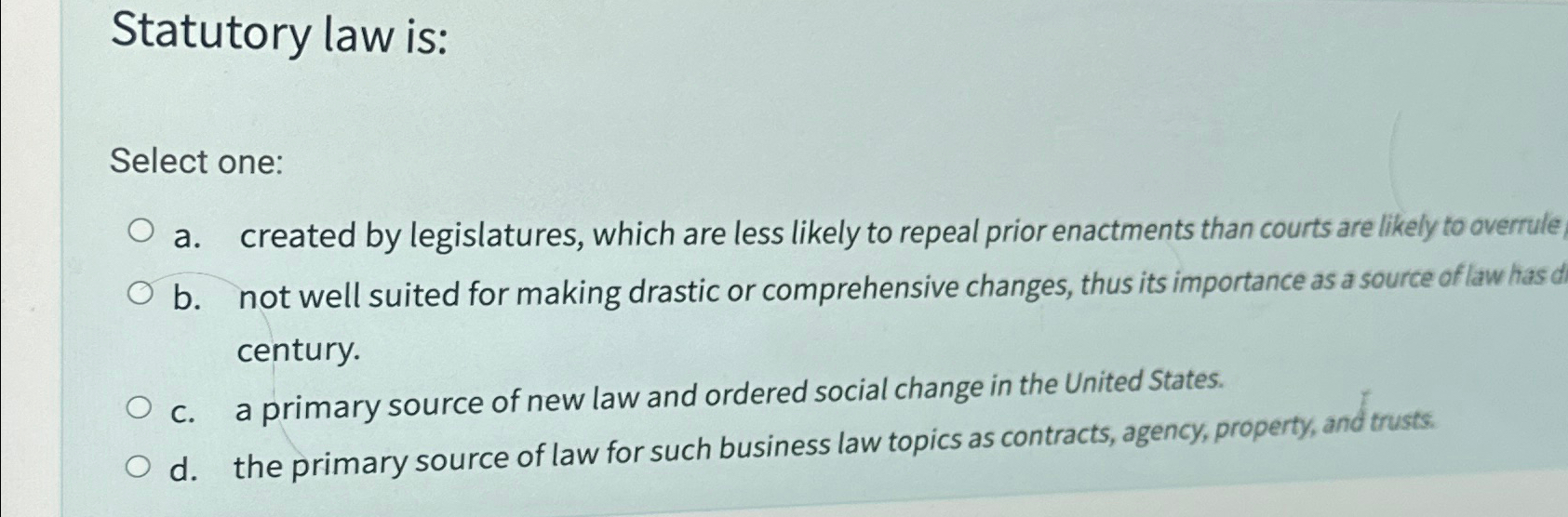  Statutory law is: Select one: a. created by legislatures, which are