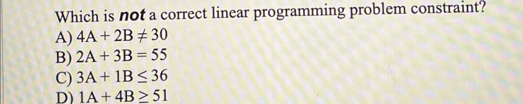  Which is not a correct linear programming problem constraint? A)4A+2B30 B)2A+3B=55